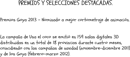  PREMIOS Y SELECCIONES DESTACADAS. Premios Goya 2013 – Nominado a mejor cortometraje de animación. La campaña de Usa el coco se emitió en 159 salas digitales 3D distribuidas en un total de 18 provincias durante cuatro meses, coincidiendo con las campañas de navidad (noviembre-diciembre 2011) y de los Goya (febrero-marzo 2012). 